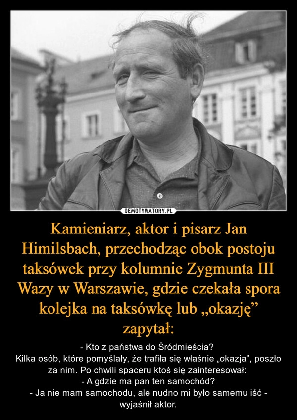 
    Kamieniarz, aktor i pisarz Jan Himilsbach, przechodząc obok postoju taksówek przy kolumnie Zygmunta III Wazy w Warszawie, gdzie czekała spora kolejka na taksówkę lub „okazję” zapytał: