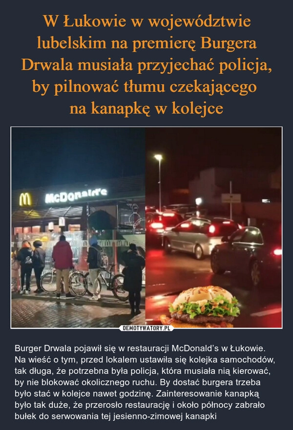 
    W Łukowie w województwie lubelskim na premierę Burgera Drwala musiała przyjechać policja, by pilnować tłumu czekającego 
na kanapkę w kolejce