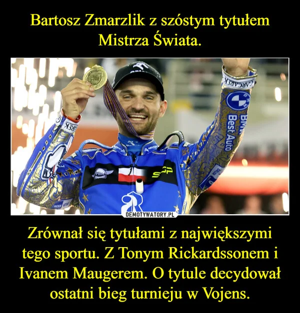 
    Bartosz Zmarzlik z szóstym tytułem Mistrza Świata. Zrównał się tytułami z największymi tego sportu. Z Tonym Rickardssonem i Ivanem Maugerem. O tytule decydował ostatni bieg turnieju w Vojens.