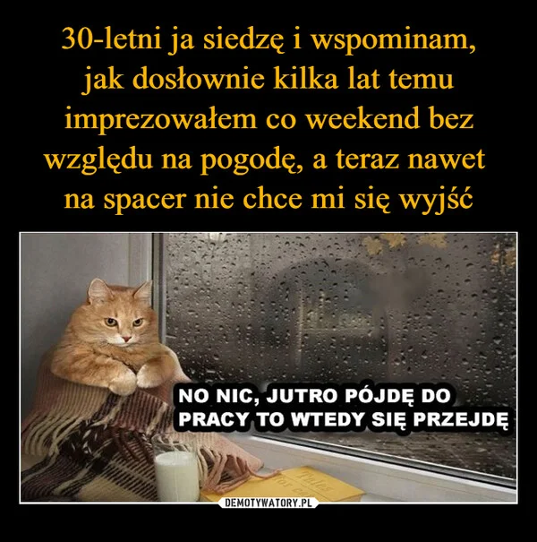 
    30-letni ja siedzę i wspominam, jak dosłownie kilka lat temu imprezowałem co weekend bez względu na pogodę, a teraz nawet na spacer nie chce mi się wyjść