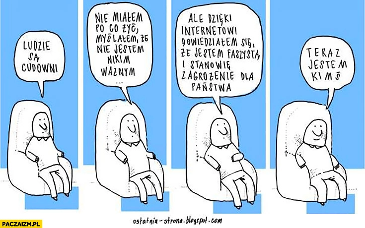 
    Ludzie są cudowni nie miałem po co żyć, dzięki internetowi dowiedziałem się, że jestem faszystą, stanowię zagrożenie dla Państwa, teraz jestem kimś