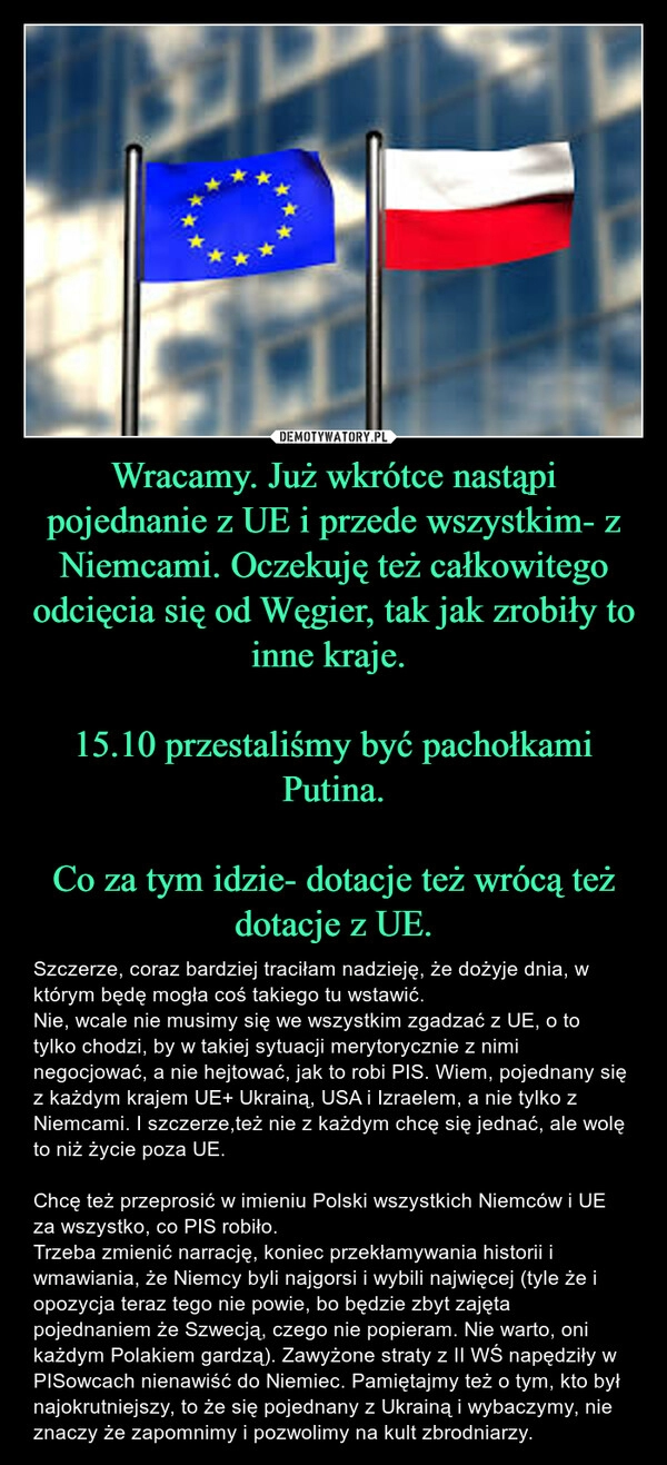 
    Wracamy. Już wkrótce nastąpi pojednanie z UE i przede wszystkim- z Niemcami. Oczekuję też całkowitego odcięcia się od Węgier, tak jak zrobiły to inne kraje. 

15.10 przestaliśmy być pachołkami Putina.

Co za tym idzie- dotacje też wrócą też dotacje z UE.