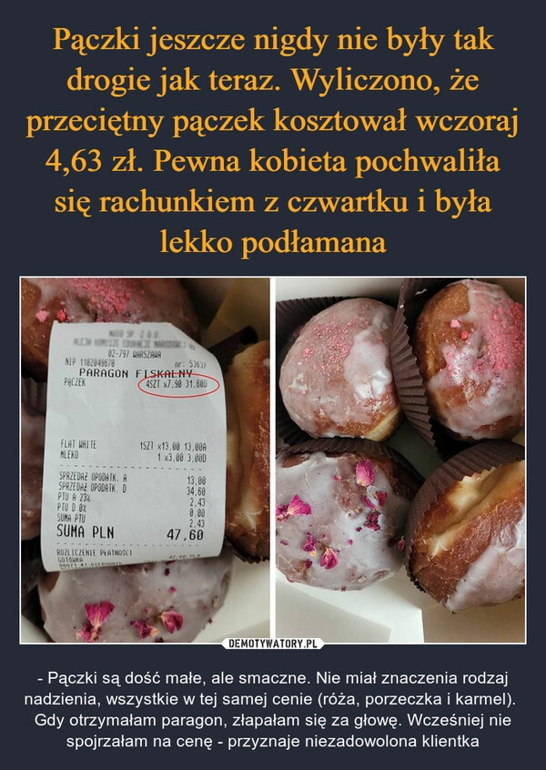 
    Pączki jeszcze nigdy nie były tak drogie jak teraz. Wyliczono, że przeciętny pączek kosztował wczoraj 4,63 zł. Pewna kobieta pochwaliła się rachunkiem z czwartku i była lekko podłamana