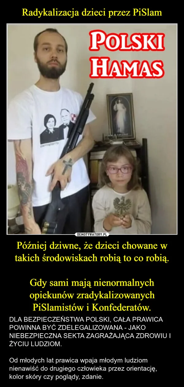 
    Radykalizacja dzieci przez PiSlam Później dziwne, że dzieci chowane w takich środowiskach robią to co robią. Gdy sami mają nienormalnych opiekunów zradykalizowanych PiSlamistów i Konfederatów.