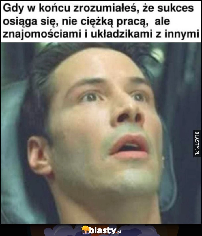 
    Gdy w końcu zrozumiałeś, że sukces osiąga się nie ciężką pracą, ale znajomościami i układzikami z innymi Neo Matrix