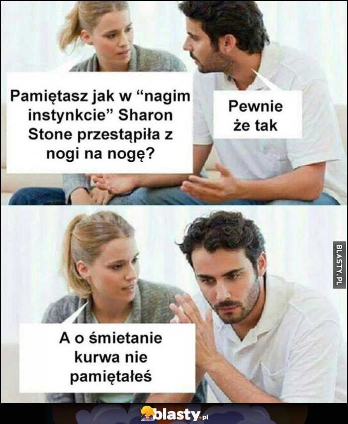 
    Pamiętasz jak w Nagim Instynkcie Sharon Stone przestąpiła z nogi na nogę? Pewnie że tak, a o śmietanie kurna nie pamiętałeś