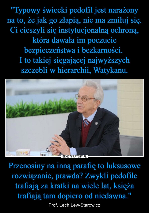 
    "Typowy świecki pedofil jest narażony na to, że jak go złapią, nie ma zmiłuj się. Ci cieszyli się instytucjonalną ochroną, która dawała im poczucie bezpieczeństwa i bezkarności. 
I to takiej sięgającej najwyższych szczebli w hierarchii, Watykanu. Przenosiny na inną parafię to luksusowe rozwiązanie, prawda? Zwykli pedofile trafiają za kratki na wiele lat, księża trafiają tam dopiero od niedawna."