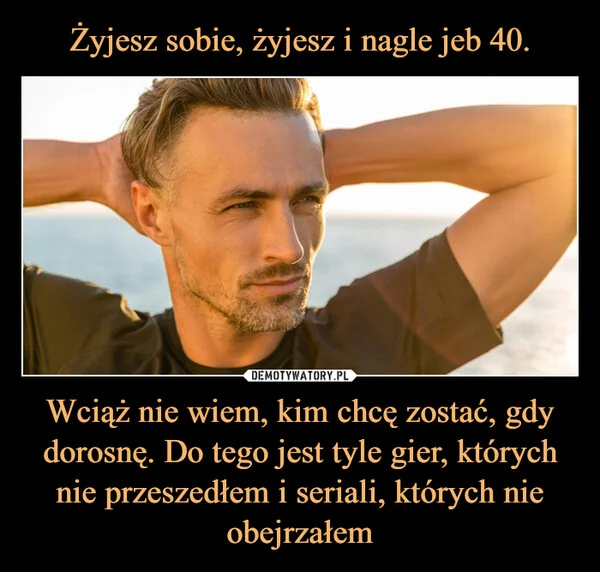 
    Żyjesz sobie, żyjesz i nagle jeb 40. Wciąż nie wiem, kim chcę zostać, gdy dorosnę. Do tego jest tyle gier, których nie przeszedłem i seriali, których nie obejrzałem