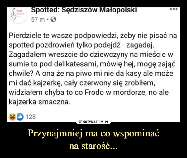 
    Przynajmniej ma co wspominać
na starość...