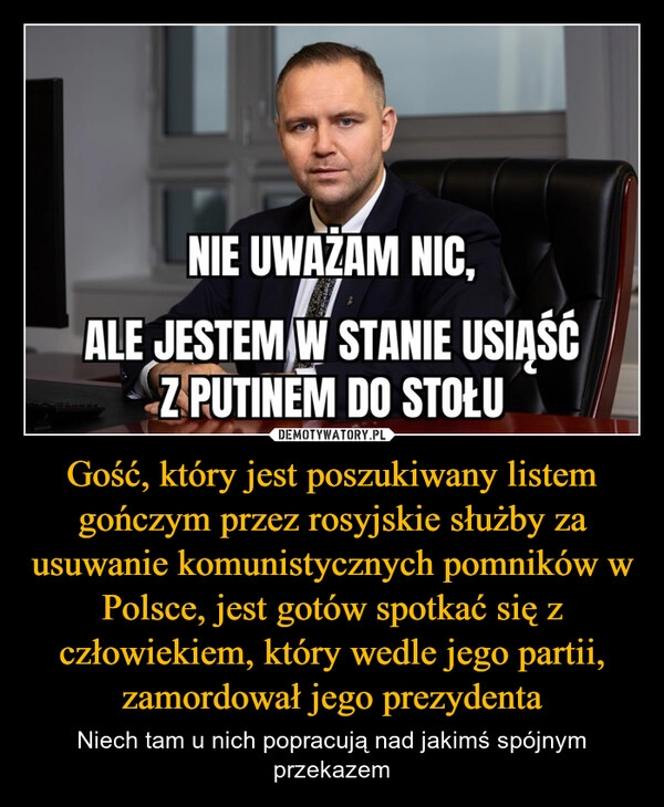 
    Gość, który jest poszukiwany listem gończym przez rosyjskie służby za usuwanie komunistycznych pomników w Polsce, jest gotów spotkać się z człowiekiem, który wedle jego partii, zamordował jego prezydenta