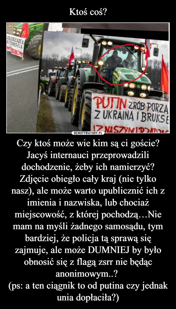 
    Ktoś coś? Czy ktoś może wie kim są ci goście? Jacyś internauci przeprowadzili dochodzenie, żeby ich namierzyć? Zdjęcie obiegło cały kraj (nie tylko nasz), ale może warto upublicznić ich z imienia i nazwiska, lub chociaż miejscowość, z której pochodzą…Nie mam na myśli żadnego samosądu, tym bardziej, że policja tą sprawą się zajmuje, ale może DUMNIEJ by było obnosić się z flagą zsrr nie będąc anonimowym..? 
(ps: a ten ciągnik to od putina czy jednak unia dopłaciła?)