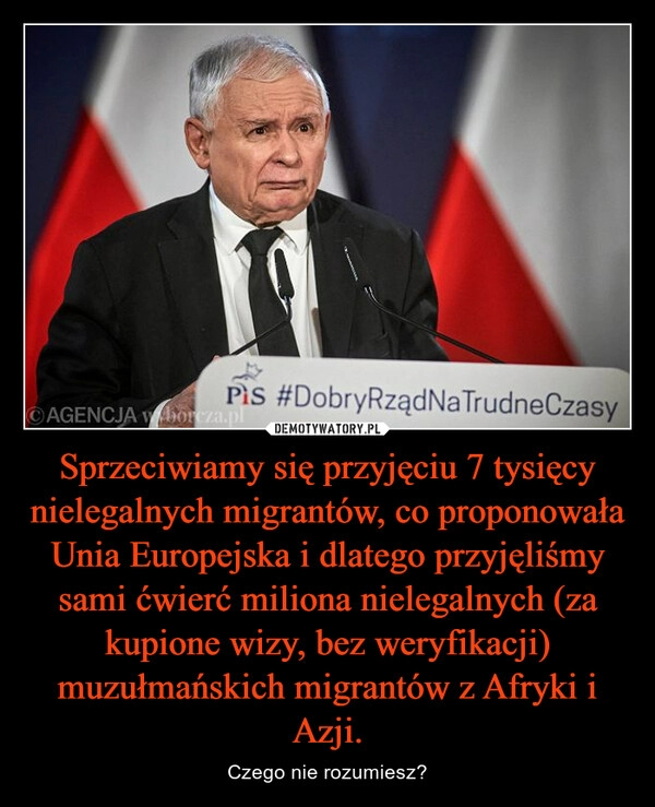 
    Sprzeciwiamy się przyjęciu 7 tysięcy nielegalnych migrantów, co proponowała Unia Europejska i dlatego przyjęliśmy sami ćwierć miliona nielegalnych (za kupione wizy, bez weryfikacji) muzułmańskich migrantów z Afryki i Azji.