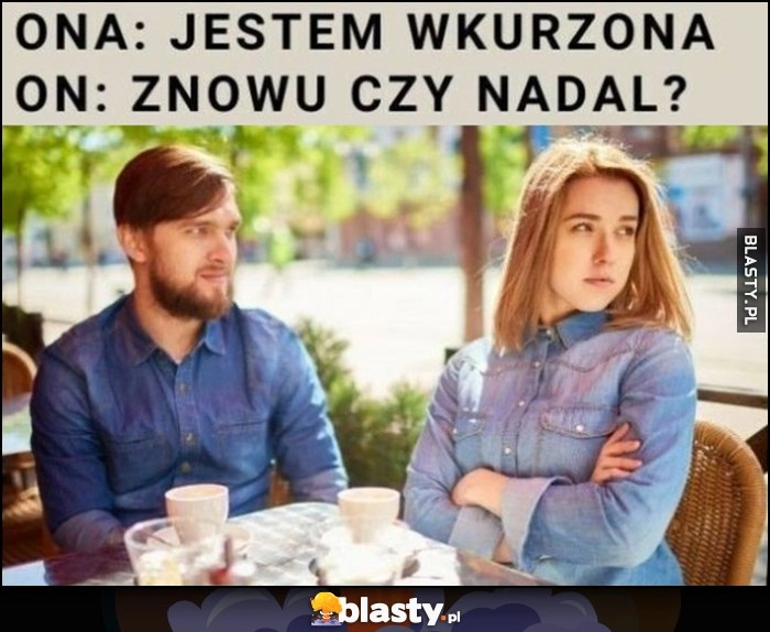 
    Ona: jestem wkurzona, on: znowu czy nadal?