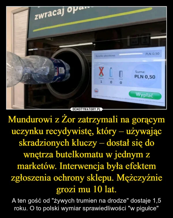 
    Mundurowi z Żor zatrzymali na gorącym uczynku recydywistę, który – używając skradzionych kluczy – dostał się do wnętrza butelkomatu w jednym z marketów. Interwencja była efektem zgłoszenia ochrony sklepu. Mężczyźnie grozi mu 10 lat.
