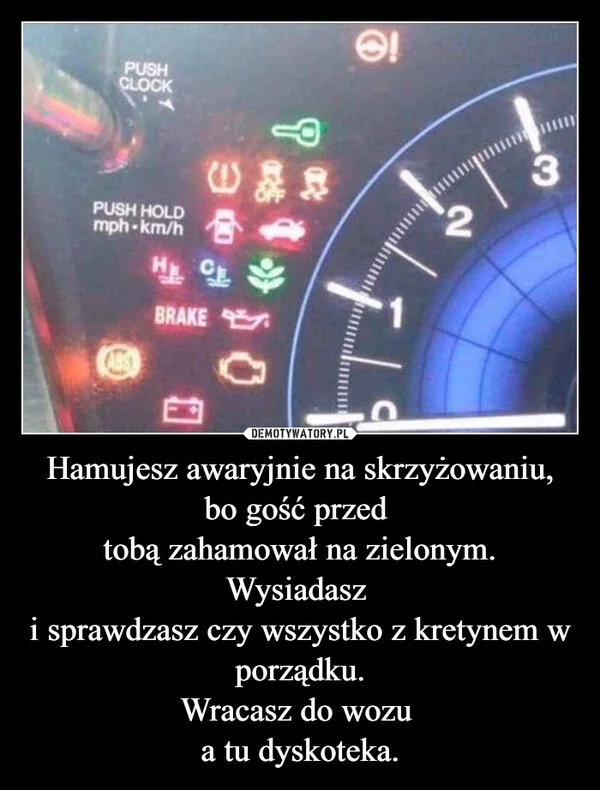 
    Hamujesz awaryjnie na skrzyżowaniu, bo gość przed tobą zahamował na zielonym. Wysiadasz i sprawdzasz czy wszystko z kretynem w porządku. Wracasz do wozu a tu dyskoteka.