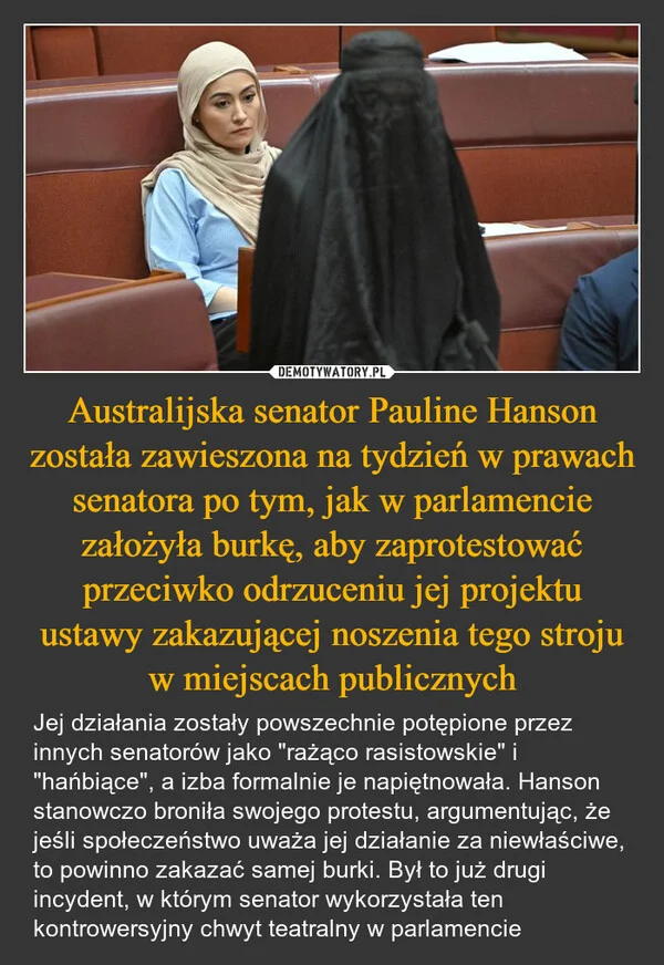 
    Australijska senator Pauline Hanson została zawieszona na tydzień w prawach senatora po tym, jak w parlamencie założyła burkę, aby zaprotestować przeciwko odrzuceniu jej projektu ustawy zakazującej noszenia tego stroju w miejscach publicznych