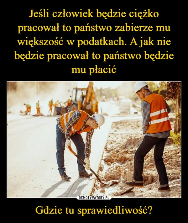 
    Jeśli człowiek będzie ciężko pracował to państwo zabierze mu większość w podatkach. A jak nie będzie pracował to państwo będzie mu płacić Gdzie tu sprawiedliwość?