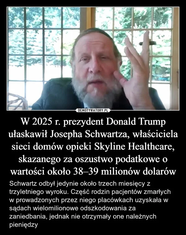 
    W 2025 r. prezydent Donald Trump ułaskawił Josepha Schwartza, właściciela sieci domów opieki Skyline Healthcare, skazanego za oszustwo podatkowe o wartości około 38–39 milionów dolarów