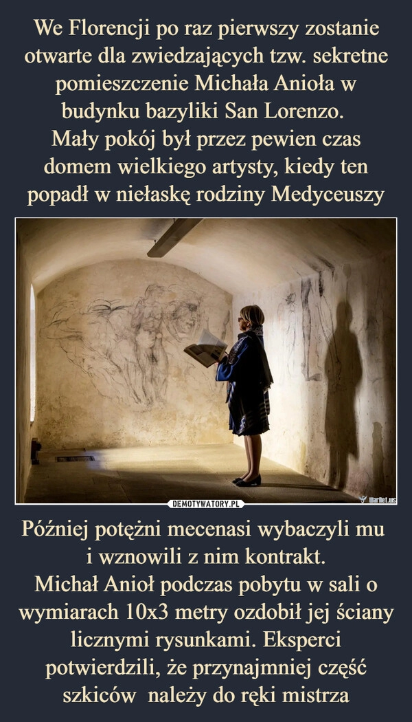 
    We Florencji po raz pierwszy zostanie otwarte dla zwiedzających tzw. sekretne pomieszczenie Michała Anioła w budynku bazyliki San Lorenzo. 
Mały pokój był przez pewien czas domem wielkiego artysty, kiedy ten popadł w niełaskę rodziny Medyceuszy Później potężni mecenasi wybaczyli mu 
i wznowili z nim kontrakt.
Michał Anioł podczas pobytu w sali o wymiarach 10x3 metry ozdobił jej ściany licznymi rysunkami. Eksperci potwierdzili, że przynajmniej część szkiców  należy do ręki mistrza