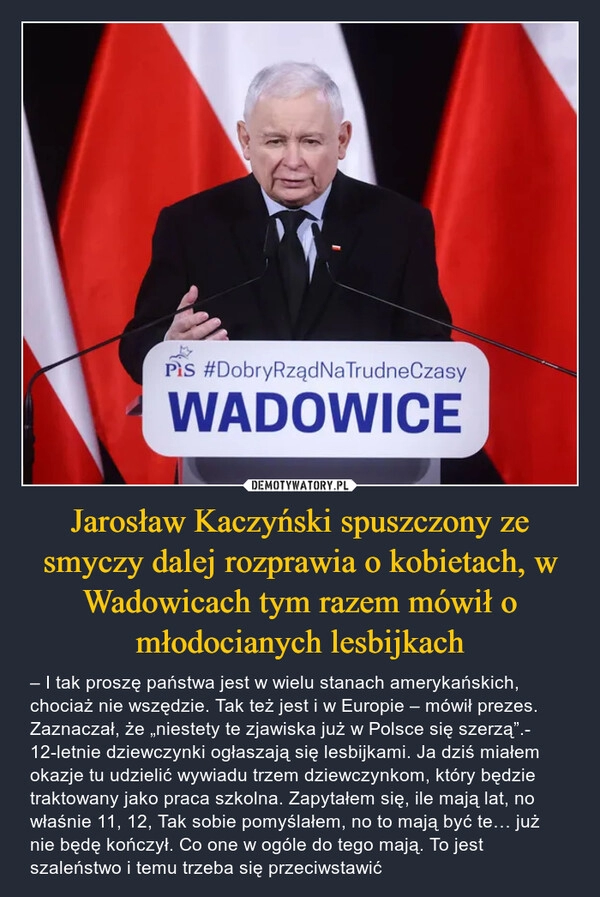 
    
Jarosław Kaczyński spuszczony ze smyczy dalej rozprawia o kobietach, w Wadowicach tym razem mówił o młodocianych lesbijkach 