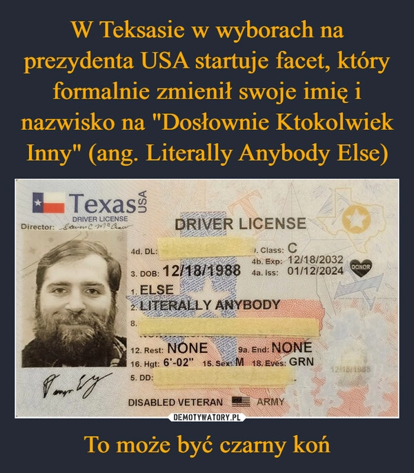 
    W Teksasie w wyborach na prezydenta USA startuje facet, który formalnie zmienił swoje imię i nazwisko na "Dosłownie Ktokolwiek Inny" (ang. Literally Anybody Else) To może być czarny koń