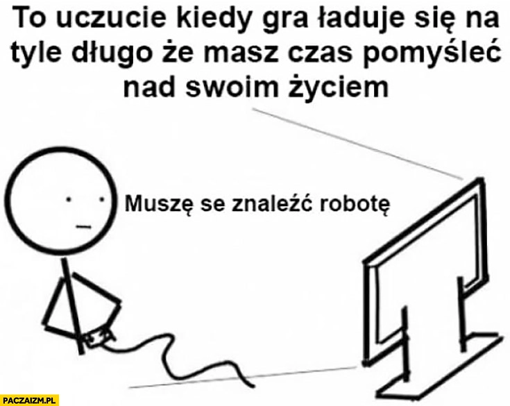 
    To uczucie kiedy gra ładuje się na tyle długo, że masz czas pomyśleć nad swoim życiem. Muszę znaleźć robotę