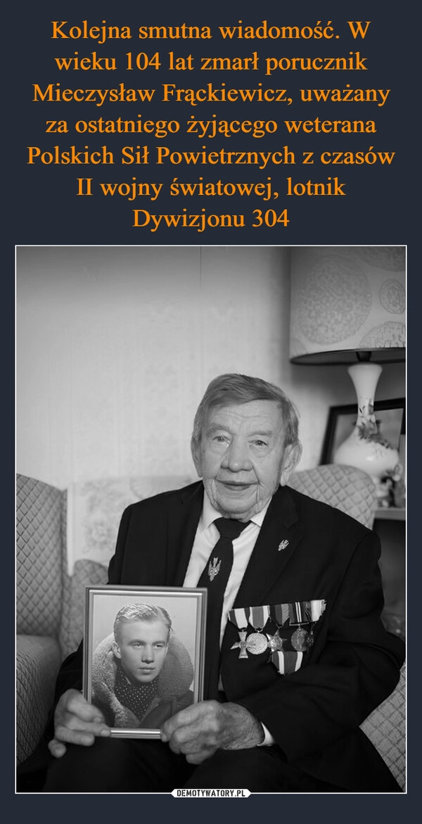 
    Kolejna smutna wiadomość. W wieku 104 lat zmarł porucznik Mieczysław Frąckiewicz, uważany za ostatniego żyjącego weterana Polskich Sił Powietrznych z czasów II wojny światowej, lotnik Dywizjonu 304