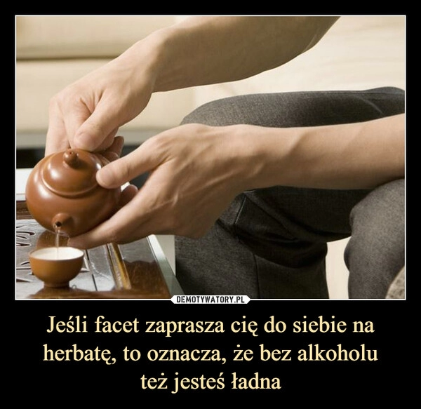 
    Jeśli facet zaprasza cię do siebie na herbatę, to oznacza, że bez alkoholu
też jesteś ładna