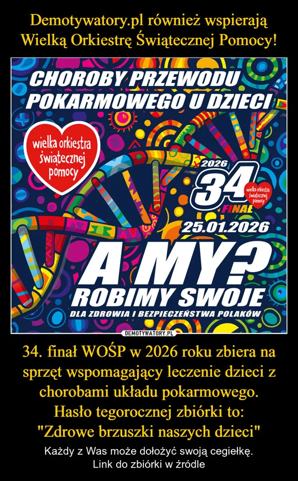 
    Demotywatory.pl również wspierają Wielką Orkiestrę Świątecznej Pomocy! 34. finał WOŚP w 2026 roku zbiera na sprzęt wspomagający leczenie dzieci z chorobami układu pokarmowego. Hasło tegorocznej zbiórki to: 