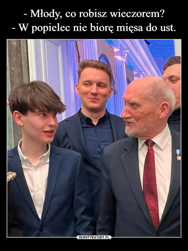 
    - Młody, co robisz wieczorem? - W popielec nie biorę mięsa do ust.