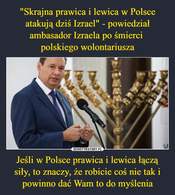 
    "Skrajna prawica i lewica w Polsce atakują dziś Izrael" - powiedział ambasador Izraela po śmierci 
polskiego wolontariusza Jeśli w Polsce prawica i lewica łączą siły, to znaczy, że robicie coś nie tak i powinno dać Wam to do myślenia