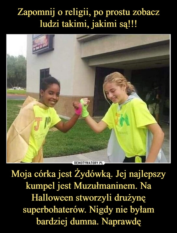 
    Zapomnij o religii, po prostu zobacz ludzi takimi, jakimi są!!! Moja córka jest Żydówką. Jej najlepszy kumpel jest Muzułmaninem. Na Halloween stworzyli drużynę superbohaterów. Nigdy nie byłam bardziej dumna. Naprawdę