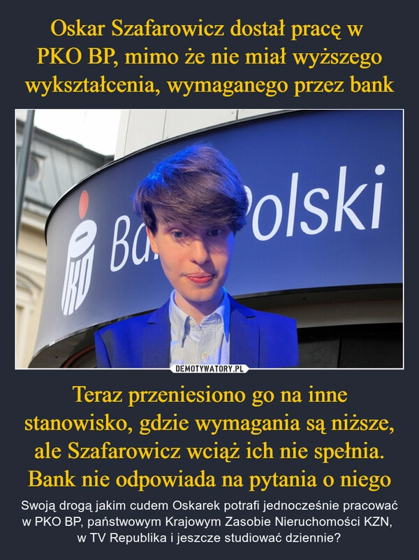 
    Oskar Szafarowicz dostał pracę w 
PKO BP, mimo że nie miał wyższego wykształcenia, wymaganego przez bank Teraz przeniesiono go na inne stanowisko, gdzie wymagania są niższe, ale Szafarowicz wciąż ich nie spełnia. Bank nie odpowiada na pytania o niego