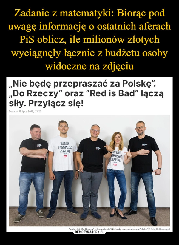 
    Zadanie z matematyki: Biorąc pod uwagę informację o ostatnich aferach PiS oblicz, ile milionów złotych wyciągnęły łącznie z budżetu osoby widoczne na zdjęciu