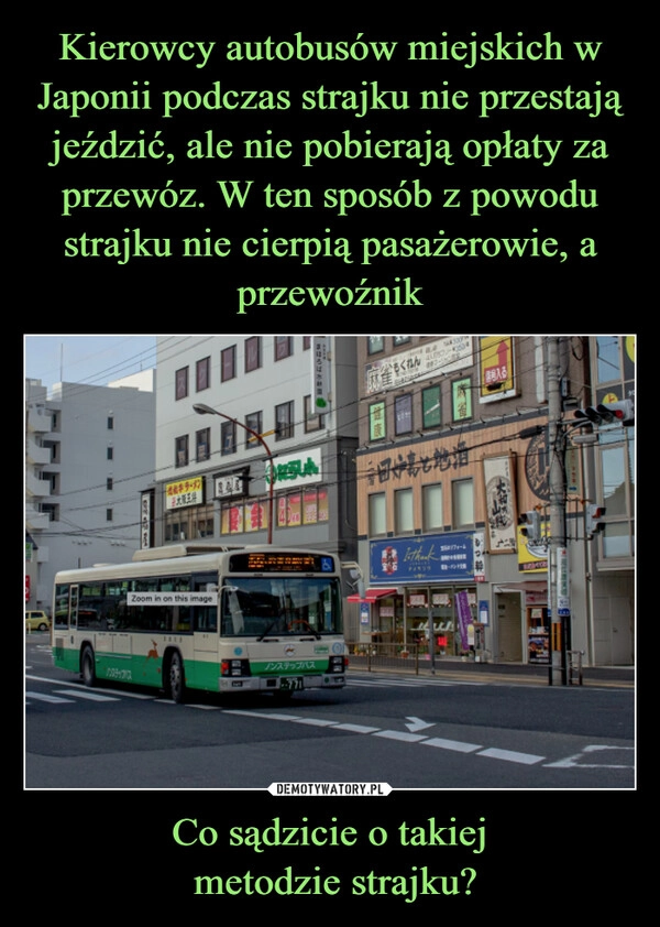 
    Kierowcy autobusów miejskich w Japonii podczas strajku nie przestają jeździć, ale nie pobierają opłaty za przewóz. W ten sposób z powodu strajku nie cierpią pasażerowie, a przewoźnik Co sądzicie o takiej
 metodzie strajku?