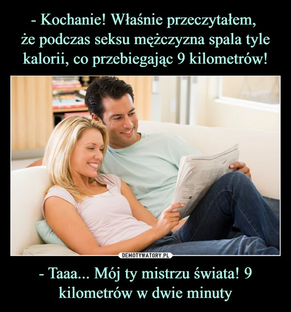 - Kochanie! Właśnie przeczytałem, że podczas seksu mężczyzna spala tyle kalorii, co przebiegając 9 kilometrów! - Taaa... Mój ty mistrzu świata! 9 kilometrów w dwie minuty