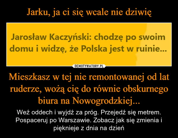 
    Jarku, ja ci się wcale nie dziwię Mieszkasz w tej nie remontowanej od lat ruderze, wożą cię do równie obskurnego biura na Nowogrodzkiej...