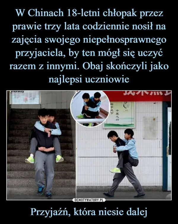 
    W Chinach 18-letni chłopak przez prawie trzy lata codziennie nosił na zajęcia swojego niepełnosprawnego przyjaciela, by ten mógł się uczyć razem z innymi. Obaj skończyli jako najlepsi uczniowie Przyjaźń, która niesie dalej