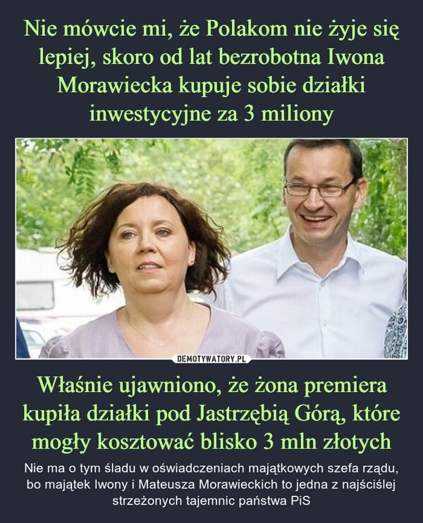 
    Nie mówcie mi, że Polakom nie żyje się lepiej, skoro od lat bezrobotna Iwona Morawiecka kupuje sobie działki inwestycyjne za 3 miliony Właśnie ujawniono, że żona premiera kupiła działki pod Jastrzębią Górą, które mogły kosztować blisko 3 mln złotych