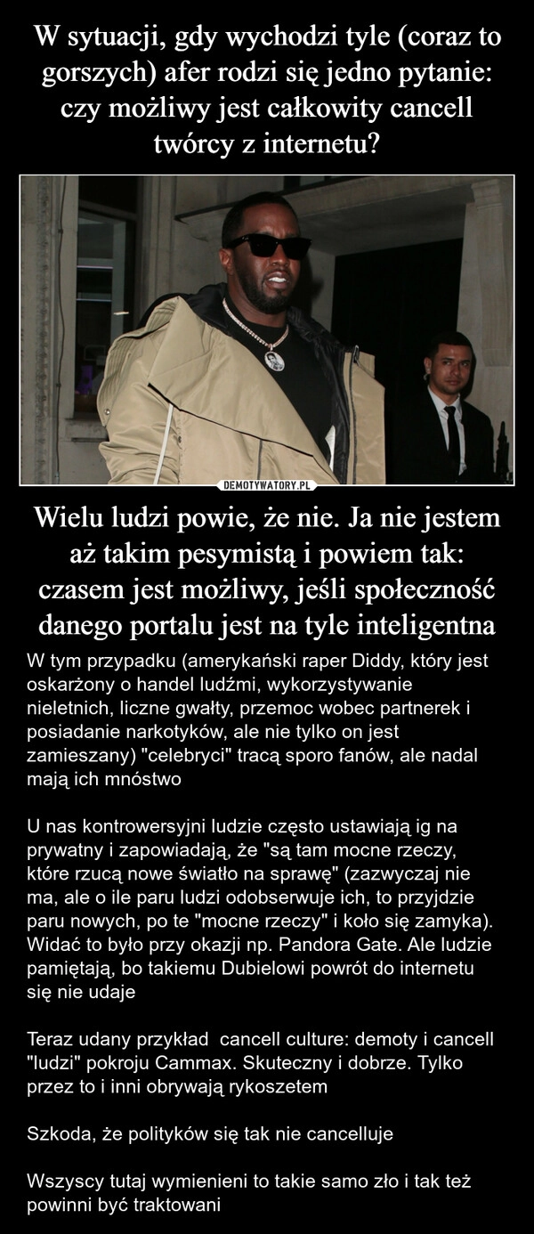 
    W sytuacji, gdy wychodzi tyle (coraz to gorszych) afer rodzi się jedno pytanie: czy możliwy jest całkowity cancell twórcy z internetu? Wielu ludzi powie, że nie. Ja nie jestem aż takim pesymistą i powiem tak: czasem jest możliwy, jeśli społeczność danego portalu jest na tyle inteligentna