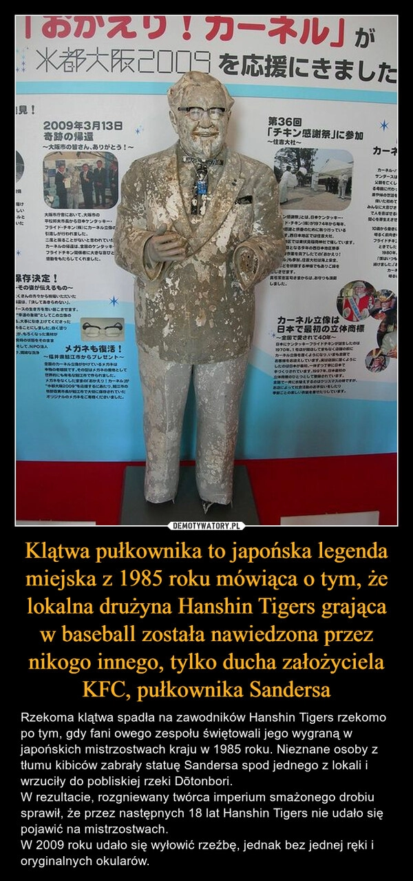 
    Klątwa pułkownika to japońska legenda miejska z 1985 roku mówiąca o tym, że lokalna drużyna Hanshin Tigers grająca w baseball została nawiedzona przez nikogo innego, tylko ducha założyciela KFC, pułkownika Sandersa