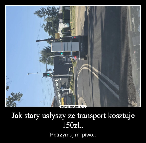 
    Jak stary usłyszy że transport kosztuje 150zl..