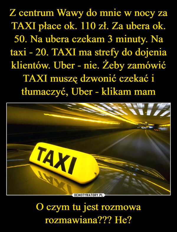 
    Z centrum Wawy do mnie w nocy za TAXI płace ok. 110 zł. Za ubera ok. 50. Na ubera czekam 3 minuty. Na taxi - 20. TAXI ma strefy do dojenia klientów. Uber - nie. Żeby zamówić TAXI muszę dzwonić czekać i tłumaczyć, Uber - klikam mam O czym tu jest rozmowa rozmawiana??? He?