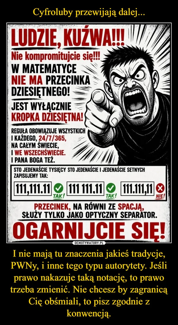 
    Cyfroluby przewijają dalej... I nie mają tu znaczenia jakieś tradycje, PWNy, i inne tego typu autorytety. Jeśli prawo nakazuje taką notację, to prawo trzeba zmienić. Nie chcesz by zagranicą Cię obśmiali, to pisz zgodnie z konwencją.