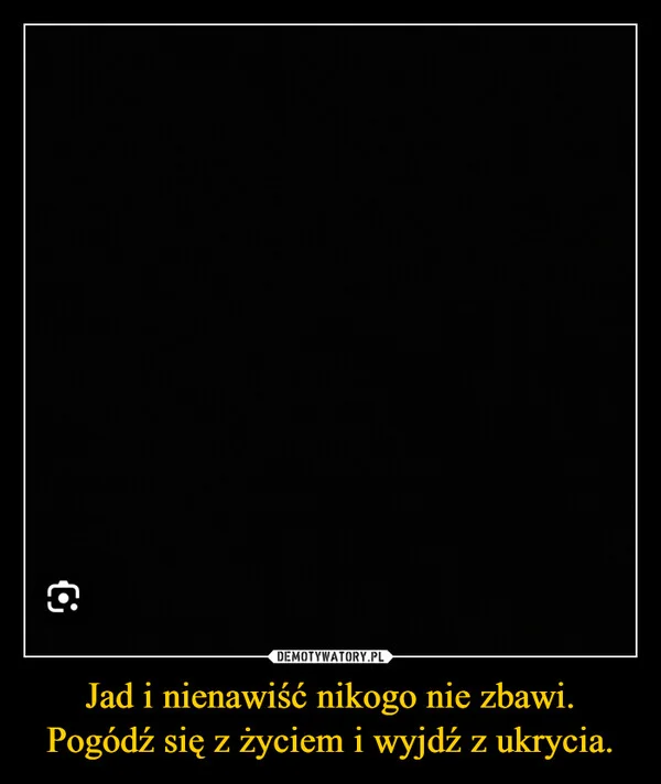 
    Jad i nienawiść nikogo nie zbawi. Pogódź się z życiem i wyjdź z ukrycia.