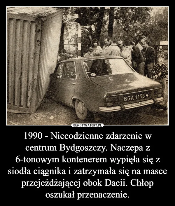 
    1990 - Niecodzienne zdarzenie w centrum Bydgoszczy. Naczepa z 6-tonowym kontenerem wypięła się z siodła ciągnika i zatrzymała się na masce przejeżdżającej obok Dacii. Chłop oszukał przenaczenie.