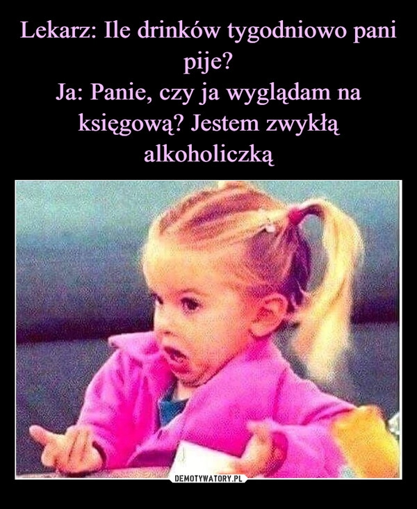 
    Lekarz: Ile drinków tygodniowo pani pije?
Ja: Panie, czy ja wyglądam na księgową? Jestem zwykłą alkoholiczką 