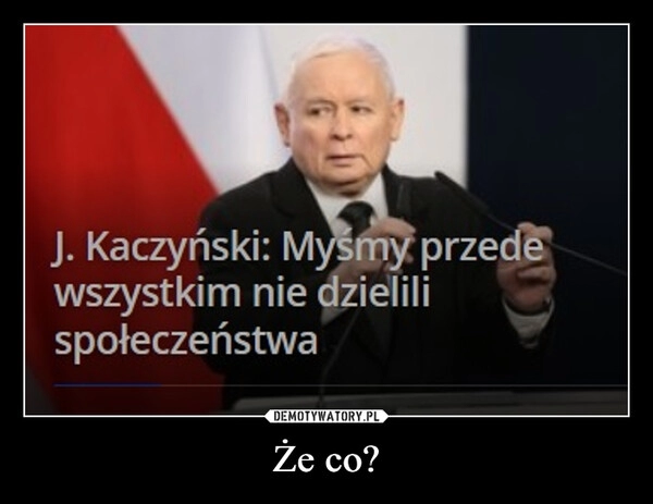 
    Że co?