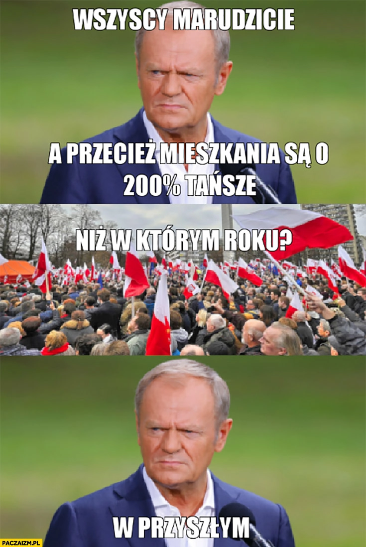 
    Tusk wszyscy marudzicie a przecież mieszkania są o 200% procent tańsze, niż w którym roku? W przyszłym