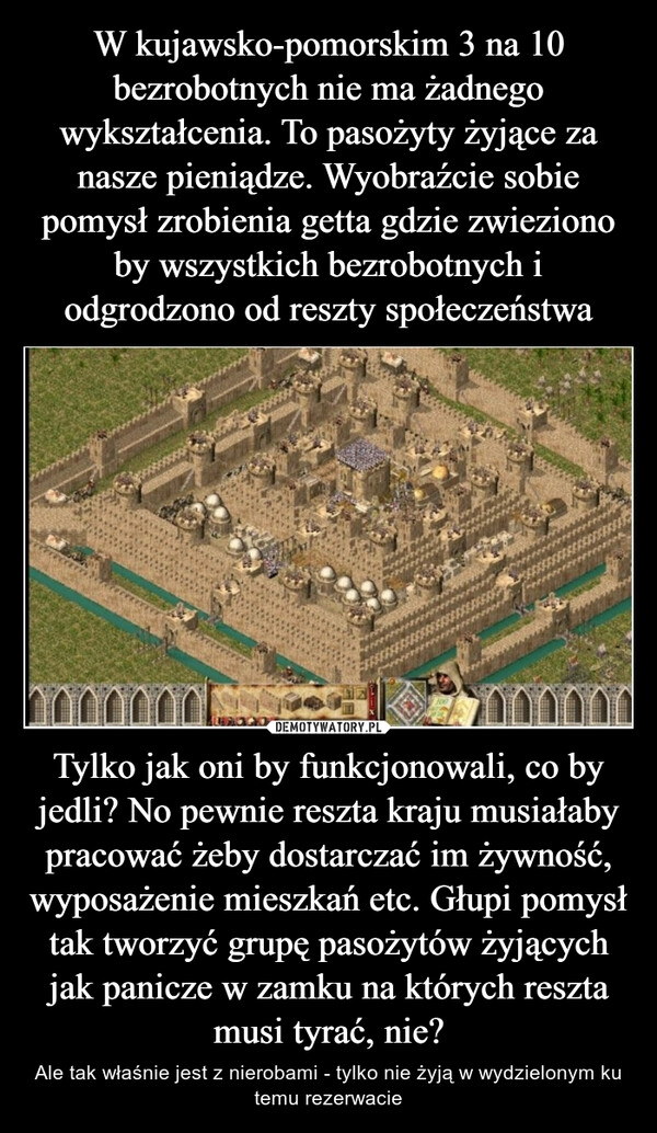 
    W kujawsko-pomorskim 3 na 10 bezrobotnych nie ma żadnego wykształcenia. To pasożyty żyjące za nasze pieniądze. Wyobraźcie sobie pomysł zrobienia getta gdzie zwieziono by wszystkich bezrobotnych i odgrodzono od reszty społeczeństwa Tylko jak oni by funkcjonowali, co by jedli? No pewnie reszta kraju musiałaby pracować żeby dostarczać im żywność, wyposażenie mieszkań etc. Głupi pomysł tak tworzyć grupę pasożytów żyjących jak panicze w zamku na których reszta musi tyrać, nie? 